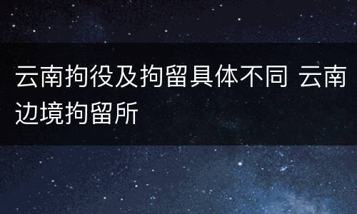 云南拘役及拘留具体不同 云南边境拘留所
