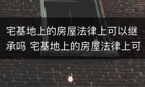 宅基地上的房屋法律上可以继承吗 宅基地上的房屋法律上可以继承吗