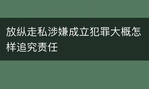 放纵走私涉嫌成立犯罪大概怎样追究责任