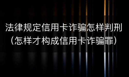 法律规定信用卡诈骗怎样判刑（怎样才构成信用卡诈骗罪）