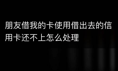 朋友借我的卡使用借出去的信用卡还不上怎么处理
