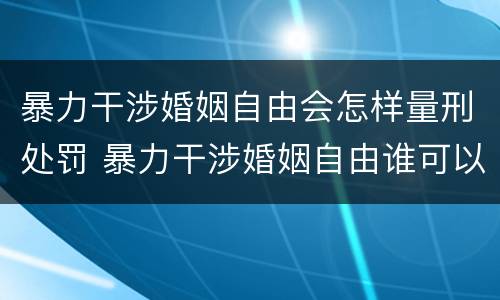 暴力干涉婚姻自由会怎样量刑处罚 暴力干涉婚姻自由谁可以起诉