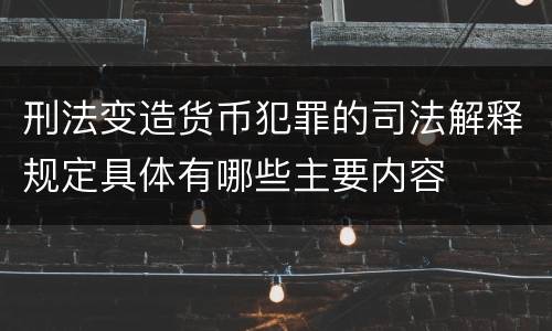 刑法变造货币犯罪的司法解释规定具体有哪些主要内容