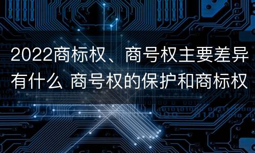 2022商标权、商号权主要差异有什么 商号权的保护和商标权的保护一样是全国性范围的