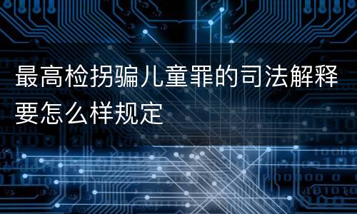 最高检拐骗儿童罪的司法解释要怎么样规定