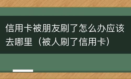 信用卡被朋友刷了怎么办应该去哪里（被人刷了信用卡）