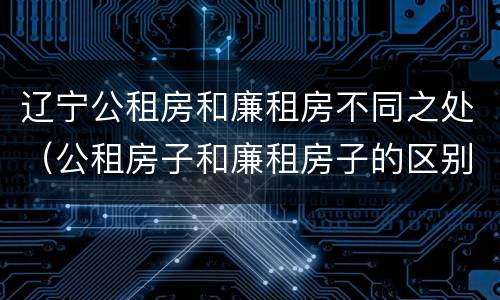 辽宁公租房和廉租房不同之处（公租房子和廉租房子的区别）