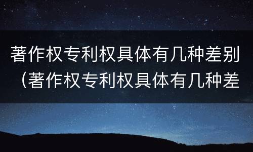 著作权专利权具体有几种差别（著作权专利权具体有几种差别）