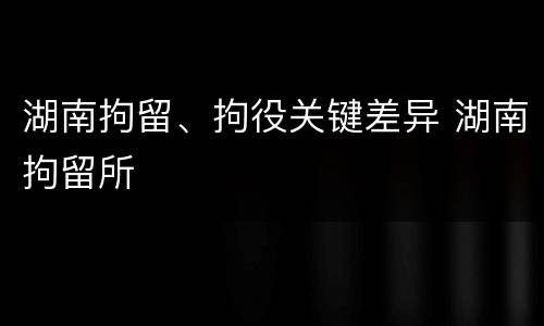 湖南拘留、拘役关键差异 湖南拘留所