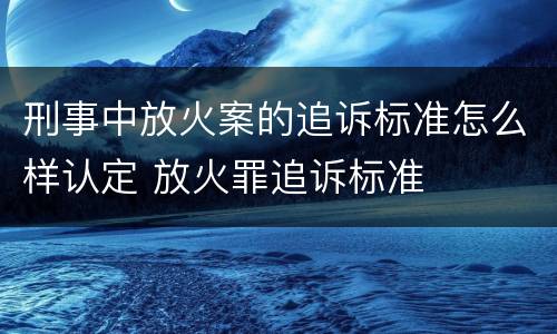 刑事中放火案的追诉标准怎么样认定 放火罪追诉标准