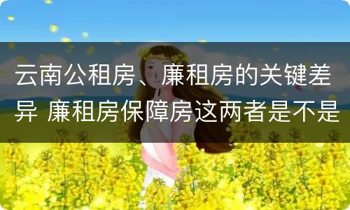云南公租房、廉租房的关键差异 廉租房保障房这两者是不是一样的