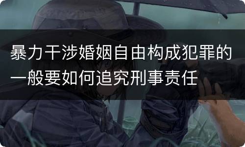 暴力干涉婚姻自由构成犯罪的一般要如何追究刑事责任