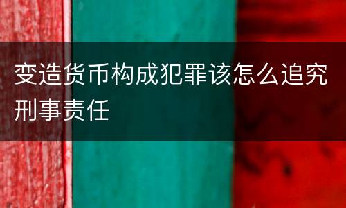 变造货币构成犯罪该怎么追究刑事责任