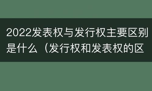 2022发表权与发行权主要区别是什么（发行权和发表权的区别）