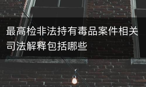 最高检非法持有毒品案件相关司法解释包括哪些