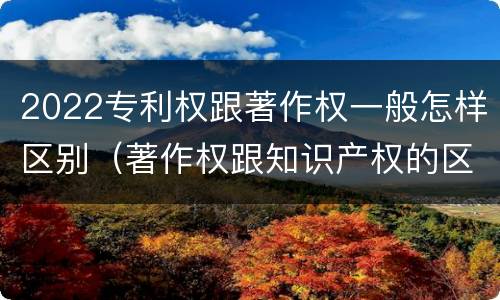 2022专利权跟著作权一般怎样区别（著作权跟知识产权的区别）