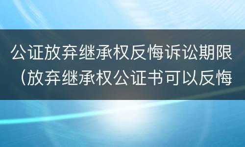 公证放弃继承权反悔诉讼期限（放弃继承权公证书可以反悔）