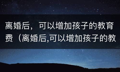 离婚后，可以增加孩子的教育费（离婚后,可以增加孩子的教育费用吗）