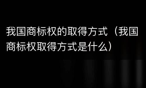 我国商标权的取得方式（我国商标权取得方式是什么）