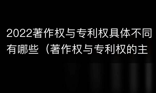 2022著作权与专利权具体不同有哪些（著作权与专利权的主要区别）