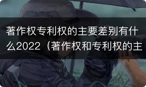 著作权专利权的主要差别有什么2022（著作权和专利权的主要区别）