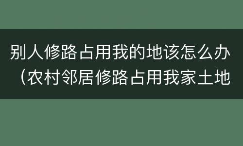 别人修路占用我的地该怎么办（农村邻居修路占用我家土地怎么办）