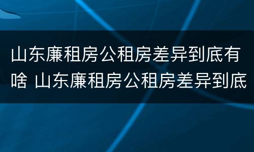 山东廉租房公租房差异到底有啥 山东廉租房公租房差异到底有啥区别