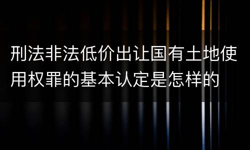 刑法非法低价出让国有土地使用权罪的基本认定是怎样的