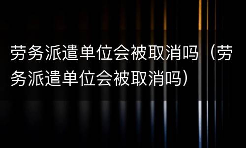 劳务派遣单位会被取消吗（劳务派遣单位会被取消吗）