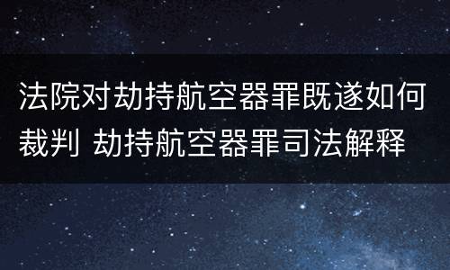 法院对劫持航空器罪既遂如何裁判 劫持航空器罪司法解释