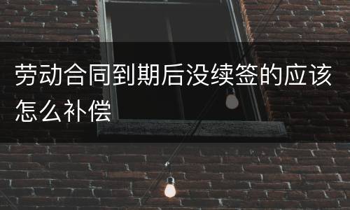 劳动合同到期后没续签的应该怎么补偿