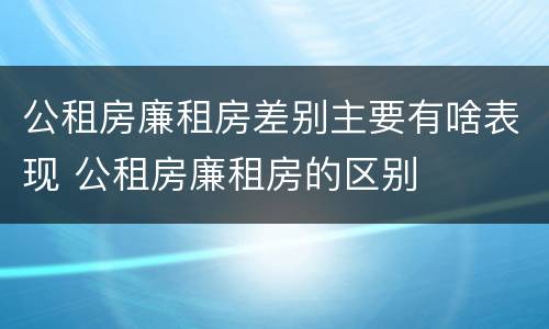 公租房廉租房差别主要有啥表现 公租房廉租房的区别