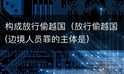 构成放行偷越国（放行偷越国(边境人员罪的主体是）