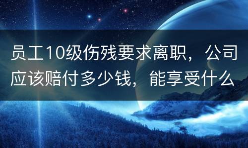 员工10级伤残要求离职，公司应该赔付多少钱，能享受什么待遇