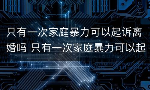 只有一次家庭暴力可以起诉离婚吗 只有一次家庭暴力可以起诉离婚吗法院