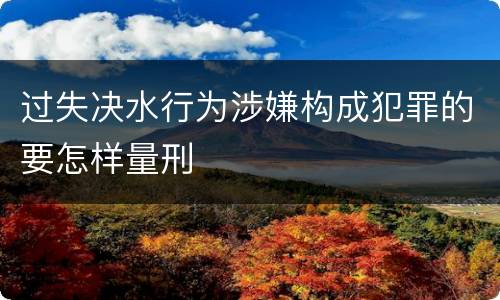 过失决水行为涉嫌构成犯罪的要怎样量刑