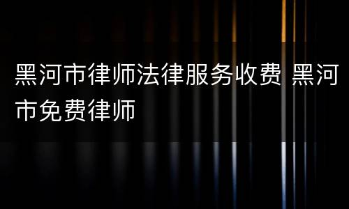 黑河市律师法律服务收费 黑河市免费律师