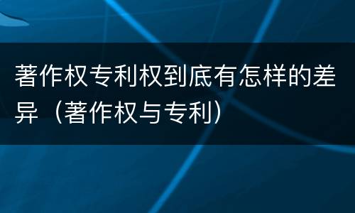 著作权专利权到底有怎样的差异（著作权与专利）