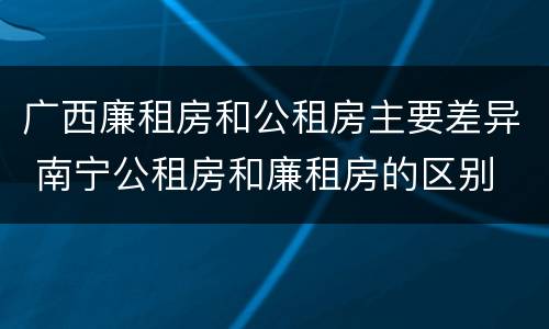 广西廉租房和公租房主要差异 南宁公租房和廉租房的区别