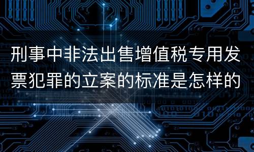刑事中非法出售增值税专用发票犯罪的立案的标准是怎样的