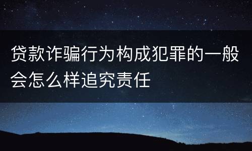 贷款诈骗行为构成犯罪的一般会怎么样追究责任