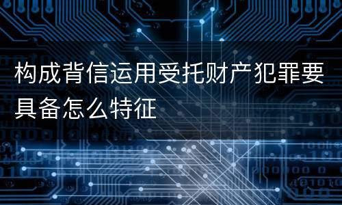 构成背信运用受托财产犯罪要具备怎么特征