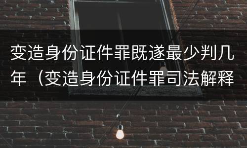 变造身份证件罪既遂最少判几年（变造身份证件罪司法解释）