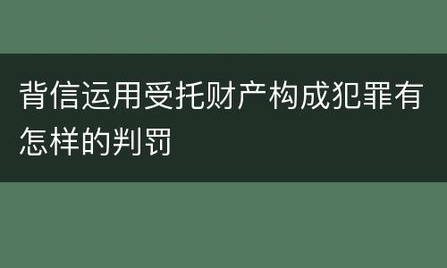 背信运用受托财产构成犯罪有怎样的判罚