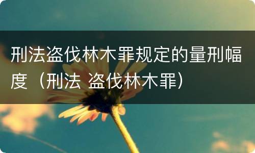 刑法盗伐林木罪规定的量刑幅度（刑法 盗伐林木罪）