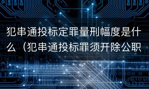 犯串通投标定罪量刑幅度是什么（犯串通投标罪须开除公职吗）