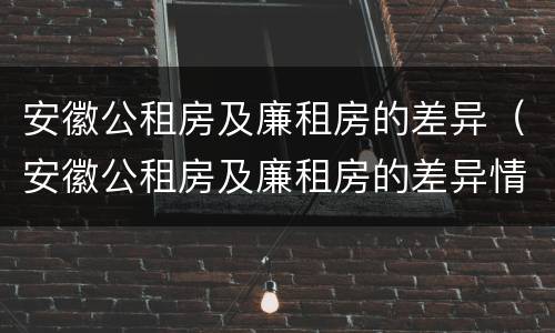 安徽公租房及廉租房的差异（安徽公租房及廉租房的差异情况）