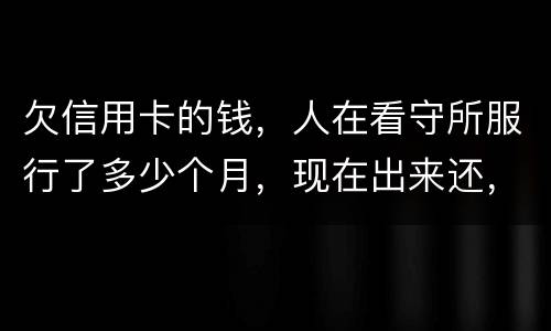 欠信用卡的钱，人在看守所服行了多少个月，现在出来还，还需要付利率吗。