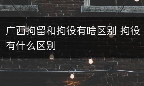 广西拘留和拘役有啥区别 拘役有什么区别