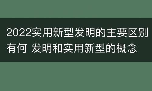 2022实用新型发明的主要区别有何 发明和实用新型的概念